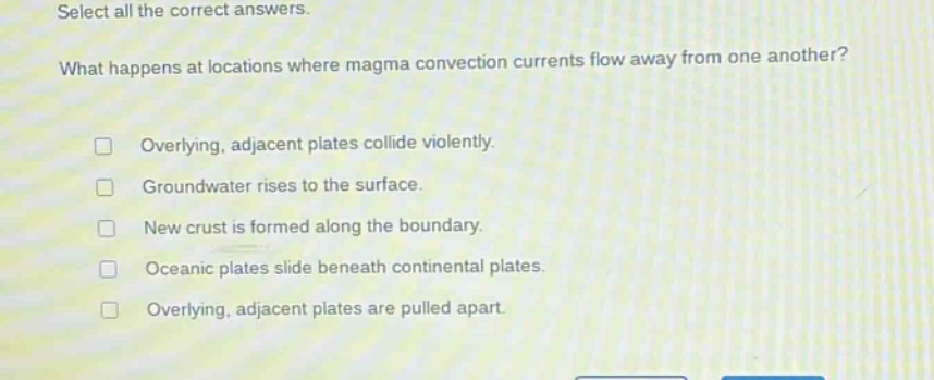 select all the correct answers. what happens at locations where magma convection currents flow away from one another? overlying, adjacent plates collide violently. groundwater rises to the surface. new crust is formed along the boundary. oceanic plates slide beneath continental plates. overlying, adjacent plates are pulled apart.