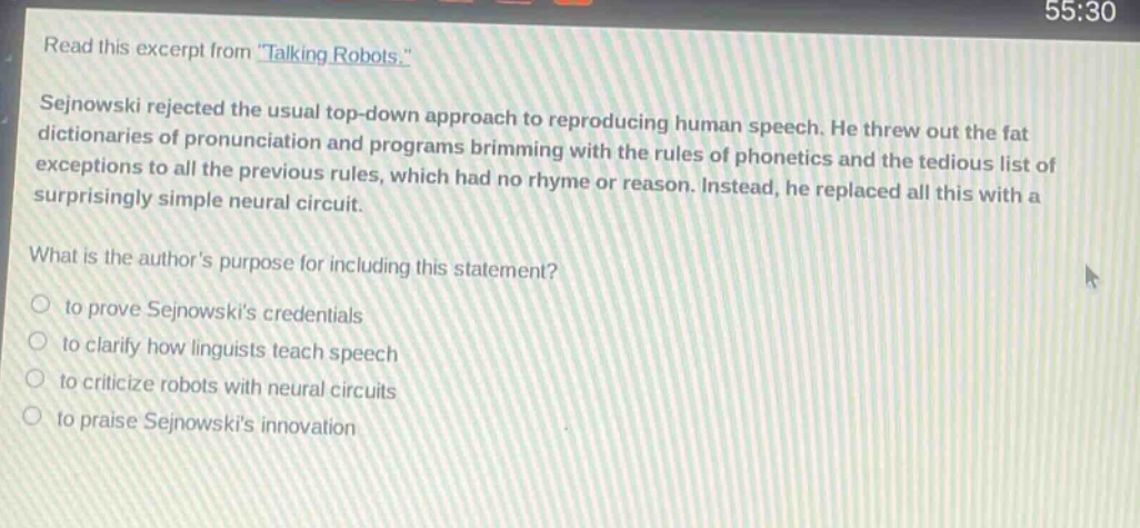 read this excerpt from \talking robots.\ sejnowski rejected the usual top - down approach to reproducing human speech. he threw out the fat dictionaries of pronunciation and programs brimming with the rules of phonetics and the tedious list of exceptions to all the previous rules, which had no rhyme or reason. instead, he replaced all this with a surprisingly simple neural circuit. what is the authors purpose for including this statement? to prove sejnowskis credentials to clarify how linguists teach speech to criticize robots with neural circuits to praise sejnowskis innovation