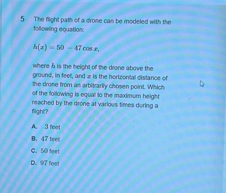 5 the flight path of a drone can be modeled with the following equation: h(x)=50 - 47 cos x, where h is the height of the drone above the ground, in feet, and x is the horizontal distance of the drone from an arbitrarily chosen point. which of the following is equal to the maximum height reached by the drone at various times during a flight? a. 3 feet b. 47 feet c. 50 feet d. 97 feet