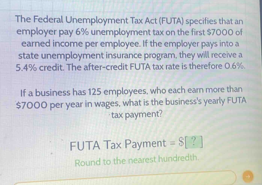 the federal unemployment tax act (futa) specifies that an employer pay 6% unemployment tax on the first $7000 of earned income per employee. if the employer pays into a state unemployment insurance program, they will receive a 5.4% credit. the after - credit futa tax rate is therefore 0.6%. if a business has 125 employees, who each earn more than $7000 per year in wages, what is the businesss yearly futa tax payment? futa tax payment = $? round to the nearest hundredth.