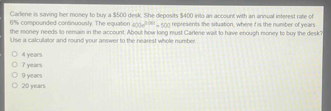 carlene is saving her money to buy a $500 desk. she deposits $400 into an account with an annual interest rate of 6% compounded continuously. the equation 400e^0.06t = 500 represents the situation, where t is the number of years the money needs to remain in the account. about how long must carlene wait to have enough money to buy the desk? use a calculator and round your answer to the nearest whole number. 4 years 7 years 9 years 20 years