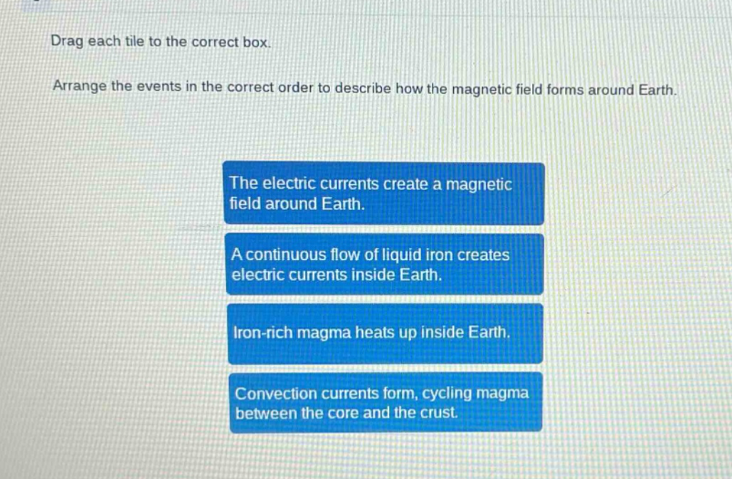 drag each tile to the correct box. arrange the events in the correct order to describe how the magnetic field forms around earth. the electric currents create a magnetic field around earth. a continuous flow of liquid iron creates electric currents inside earth. iron - rich magma heats up inside earth. convection currents form, cycling magma between the core and the crust.