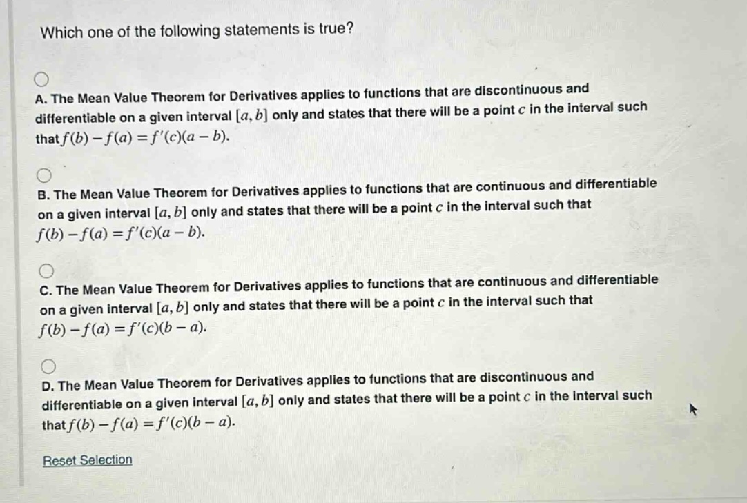 which one of the following statements is true? a. the mean value theorem for derivatives applies to functions that are discontinuous and differentiable on a given interval a, b only and states that there will be a point c in the interval such that f(b) - f(a) = f(c)(a - b). b. the mean value theorem for derivatives applies to functions that are continuous and differentiable on a given interval a, b only and states that there will be a point c in the interval such that f(b) - f(a) = f(c)(a - b). c. the mean value theorem for derivatives applies to functions that are continuous and differentiable on a given interval a, b only and states that there will be a point c in the interval such that f(b) - f(a) = f(c)(b - a). d. the mean value theorem for derivatives applies to functions that are discontinuous and differentiable on a given interval a, b only and states that there will be a point c in the interval such that f(b) - f(a) = f(c)(b - a). reset selection
