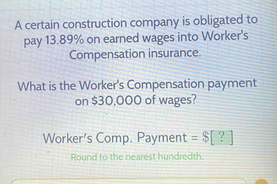a certain construction company is obligated to pay 13.89% on earned wages into workers compensation insurance. what is the workers compensation payment on $30,000 of wages? worker’s comp. payment = $? round to the nearest hundredth.