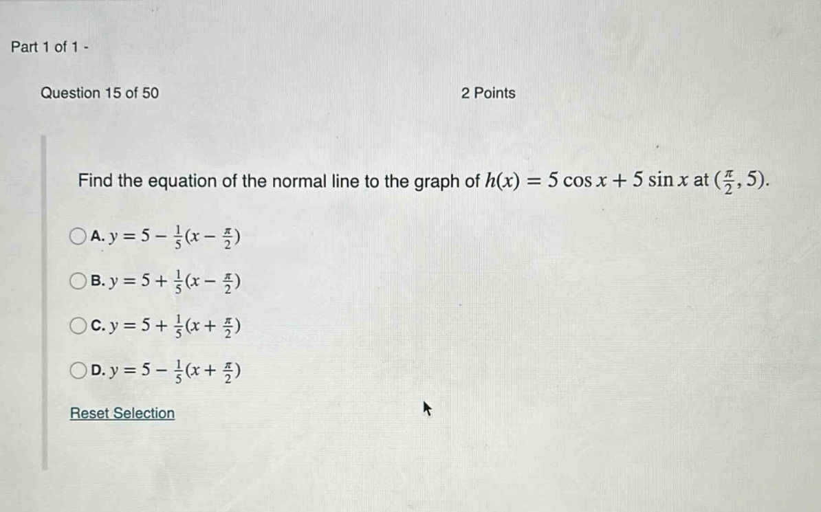 part 1 of 1 - question 15 of 50 2 points find the equation of the normal line to the graph of h(x)=5 cos x + 5 sin x at (π/2,5). a. y = 5 - 1/5(x - π/2) b. y = 5 + 1/5(x - π/2) c. y = 5 + 1/5(x + π/2) d. y = 5 - 1/5(x + π/2) reset selection