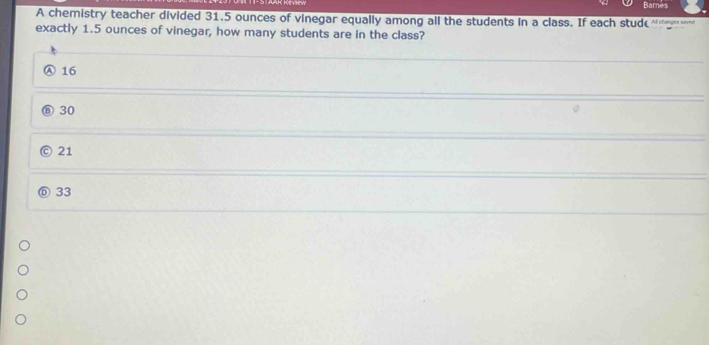 a chemistry teacher divided 31.5 ounces of vinegar equally among all the students in a class. if each student received exactly 1.5 ounces of vinegar, how many students are in the class? a 16 b 30 c 21 d 33