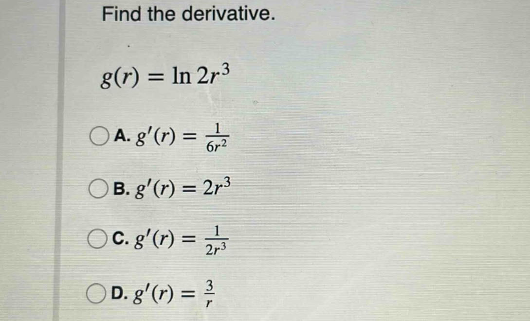 find the derivative. g(r) = ln 2r^3 a. g(r) = 1 / 6r^2 b. g(r) = 2r^3 c. g(r) = 1 / 2r^3 d. g(r) = 3 / r