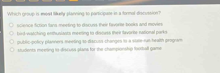 which group is most likely planning to participate in a formal discussion?\no science fiction fans meeting to discuss their favorite books and movies\no bird - watching enthusiasts meeting to discuss their favorite national parks\no public - policy planners meeting to discuss changes to a state - run health program\no students meeting to discuss plans for the championship football game