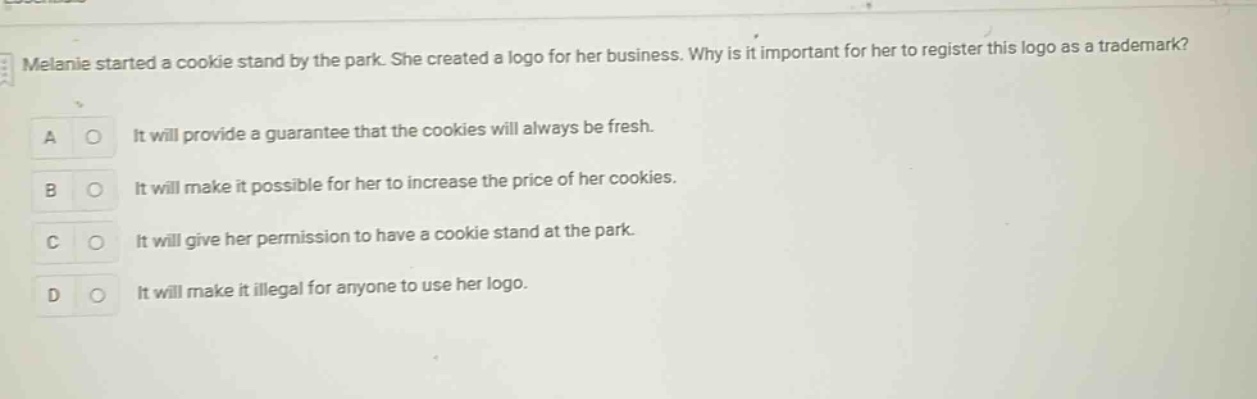melanie started a cookie stand by the park. she created a logo for her business. why is it important for her to register this logo as a trademark? a it will provide a guarantee that the cookies will always be fresh. b it will make it possible for her to increase the price of her cookies. c it will give her permission to have a cookie stand at the park. d it will make it illegal for anyone to use her logo.