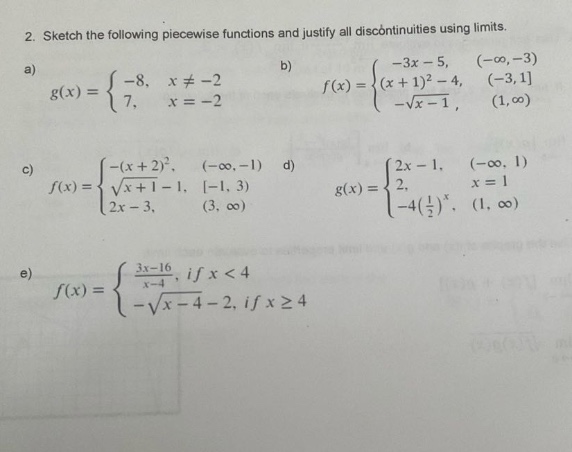 2. sketch the following piece - wise functions and justify all discontinuities using limits.\na) (g(x)=\begin{cases}-8, & x\neq - 2\\7, & x = - 2end{cases}) b) (f(x)=\begin{cases}-3x - 5, & (-infty,-3)\\(x + 1)^{2}-4, & (-3,1)\\-sqrt{x - 1}, & (1,infty)end{cases})\nc) (f(x)=\begin{cases}-(x + 2)^{2}, & (-infty,-1)\\sqrt{x + 1}-1, & -1,3)\\2x - 3, & (3,infty)end{cases}) d) (g(x)=\begin{cases}2x - 1, & (-infty,1)\\2, & x = 1\\-4(\frac{1}{2})^{x}, & (1,infty)end{cases})\ne) (f(x)=\begin{cases}\frac{3x - 16}{x - 4}, & if xlt4\\-sqrt{x - 4}-2, & if xgeq4end{cases})