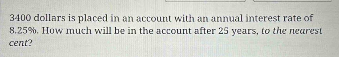 3400 dollars is placed in an account with an annual interest rate of 8.25%. how much will be in the account after 25 years, to the nearest cent?