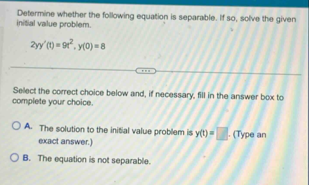 determine whether the following equation is separable. if so, solve the given initial value problem. 2yy(t)=9t², y(0)=8 select the correct choice below and, if necessary, fill in the answer box to complete your choice. a. the solution to the initial value problem is y(t)= (type an exact answer.) b. the equation is not separable.