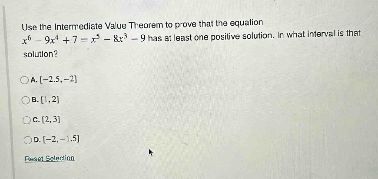 use the intermediate value theorem to prove that the equation x^6 - 9x^4 + 7 = x^5 - 8x^3 - 9 has at least one positive solution. in what interval is that solution?\n\na. -2.5, -2\nb. 1, 2\nc. 2, 3\nd. -2, -1.5\n\nreset selection
