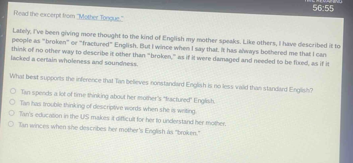 read the excerpt from \mother tongue.\ lately, ive been giving more thought to the kind of english my mother speaks. like others, i have described it to people as \broken\ or \fractured\ english. but i wince when i say that. it has always bothered me that i can think of no other way to describe it other than \broken,\ as if it were damaged and needed to be fixed, as if it lacked a certain wholeness and soundness. what best supports the inference that tan believes nonstandard english is no less valid than standard english? tan spends a lot of time thinking about her mothers \fractured\ english. tan has trouble thinking of descriptive words when she is writing. tans education in the us makes it difficult for her to understand her mother. tan winces when she describes her mothers english as \broken.\