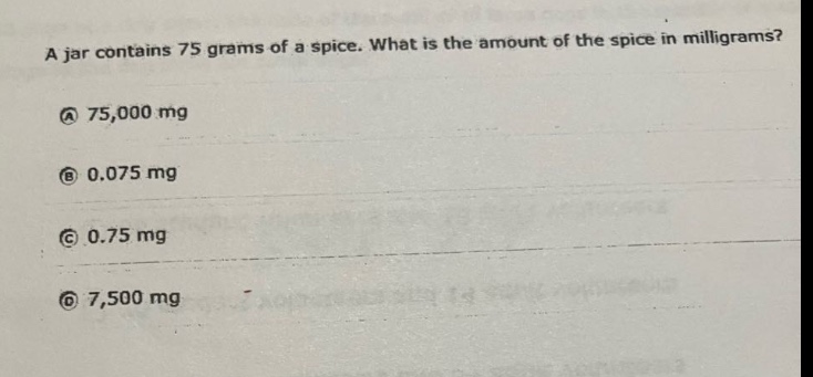 a jar contains 75 grams of a spice. what is the amount of the spice in milligrams?\na 75,000 mg\nb 0.075 mg\nc 0.75 mg\nd 7,500 mg