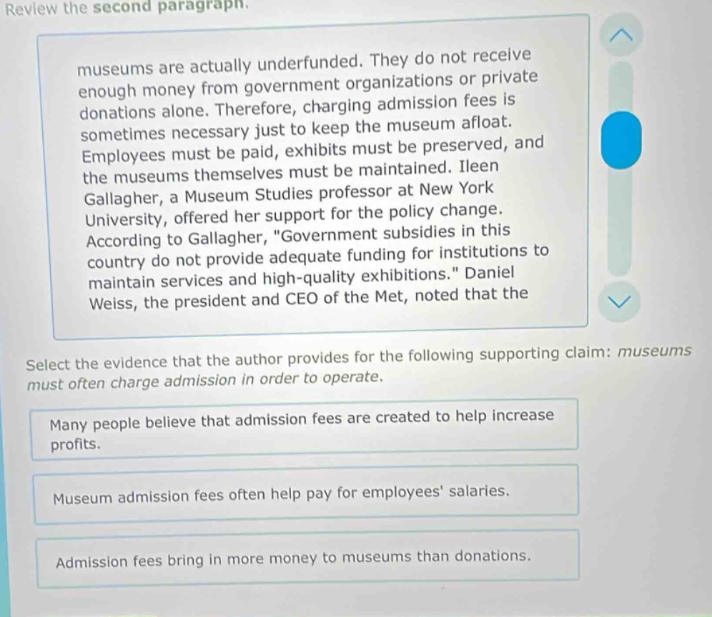 review the second paragraph. museums are actually underfunded. they do not receive enough money from government organizations or private donations alone. therefore, charging admission fees is sometimes necessary just to keep the museum afloat. employees must be paid, exhibits must be preserved, and the museums themselves must be maintained. ileen gallagher, a museum studies professor at new york university, offered her support for the policy change. according to gallagher, \government subsidies in this country do not provide adequate funding for institutions to maintain services and high - quality exhibitions.\ daniel weiss, the president and ceo of the met, noted that the select the evidence that the author provides for the following supporting claim: museums must often charge admission in order to operate. many people believe that admission fees are created to help increase profits. museum admission fees often help pay for employees salaries. admission fees bring in more money to museums than donations.