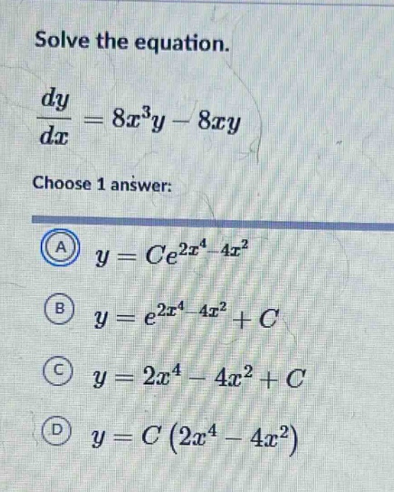 solve the equation. dy/dx = 8x^3y - 8xy choose 1 answer: a y = ce^(2x^4 - 4x^2) b y = e^(2x^4 - 4x^2) + c c y = 2x^4 - 4x^2 + c d y = c(2x^4 - 4x^2)