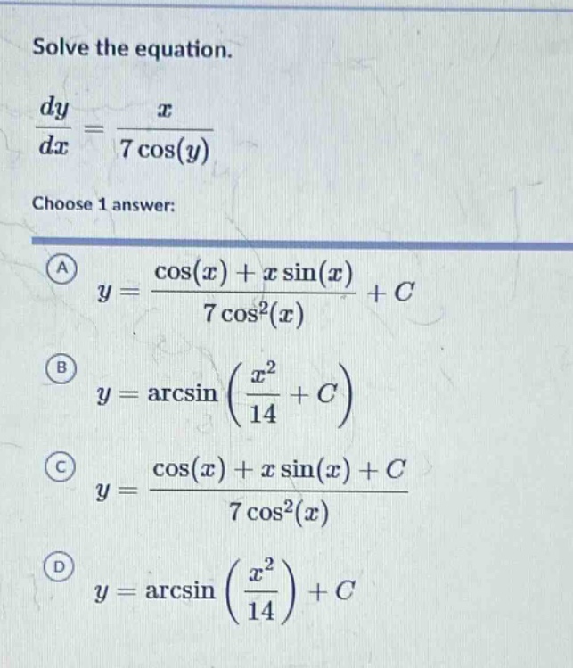 solve the equation.\n\frac{dy}{dx}=\frac{x}{7cos(y)}\nchoose 1 answer:\n(a) y = \frac{cos(x)+xsin(x)}{7cos^{2}(x)}+c\n(b) y=arcsin(\frac{x^{2}}{14}+c)\n(c) y = \frac{cos(x)+xsin(x)+c}{7cos^{2}(x)}\n(d) y=arcsin(\frac{x^{2}}{14})+c