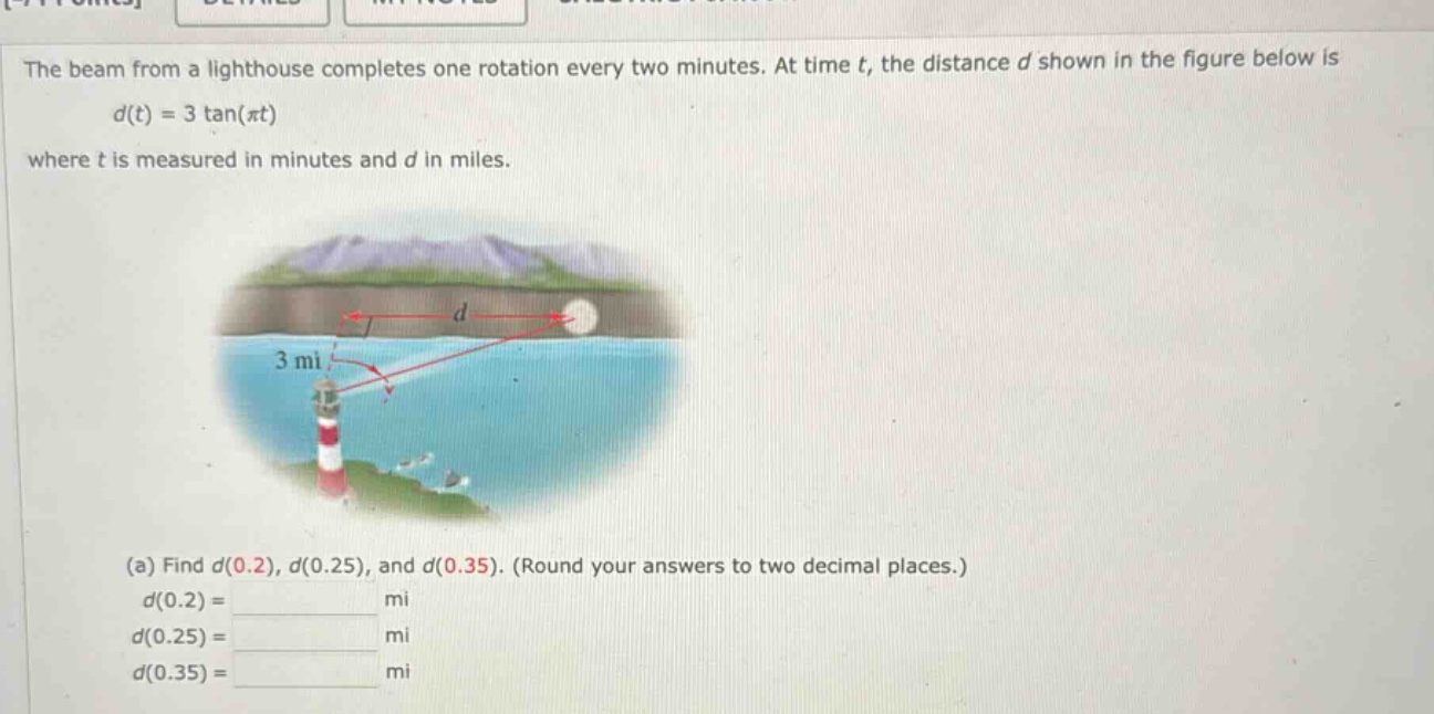 the beam from a lighthouse completes one rotation every two minutes. at time t, the distance d shown in the figure below is d(t) = 3 tan(πt) where t is measured in minutes and d in miles. (a) find d(0.2), d(0.25), and d(0.35). (round your answers to two decimal places.) d(0.2) = mi d(0.25) = mi d(0.35) = mi