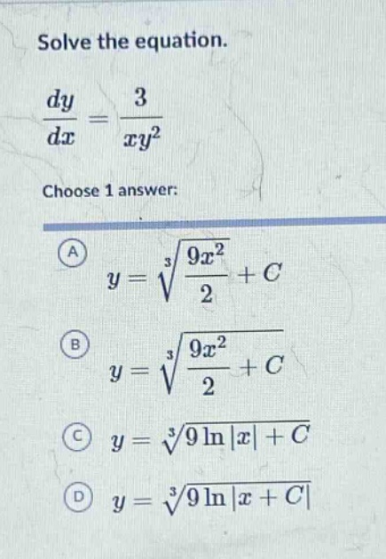 solve the equation. \n\frac{dy}{dx}=\frac{3}{xy^{2}}\nchoose 1 answer: \n(a) y = sqrt3{\frac{9x^{2}}{2}+c}\n(b) y=sqrt3{\frac{9x^{2}}{2}+c}\n(c) y=sqrt3{9ln|x|+c}\n(d) y=sqrt3{9ln|x + c|}
