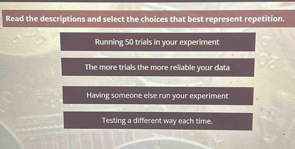 read the descriptions and select the choices that best represent repetition. running 50 trials in your experiment the more trials the more reliable your data having someone else run your experiment testing a different way each time.