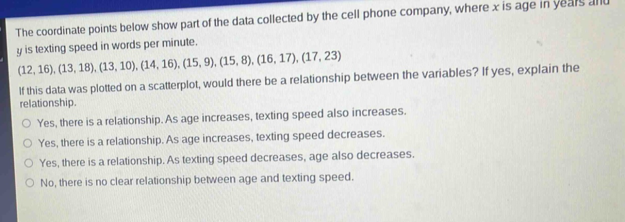 the coordinate points below show part of the data collected by the cell phone company, where x is age in years and y is texting speed in words per minute. (12,16),(13,18),(13,10),(14,16),(15,9),(15,8),(16,17),(17,23) if this data was plotted on a scatterplot, would there be a relationship between the variables? if yes, explain the relationship. yes, there is a relationship. as age increases, texting speed also increases. yes, there is a relationship. as age increases, texting speed decreases. yes, there is a relationship. as texting speed decreases, age also decreases. no, there is no clear relationship between age and texting speed.