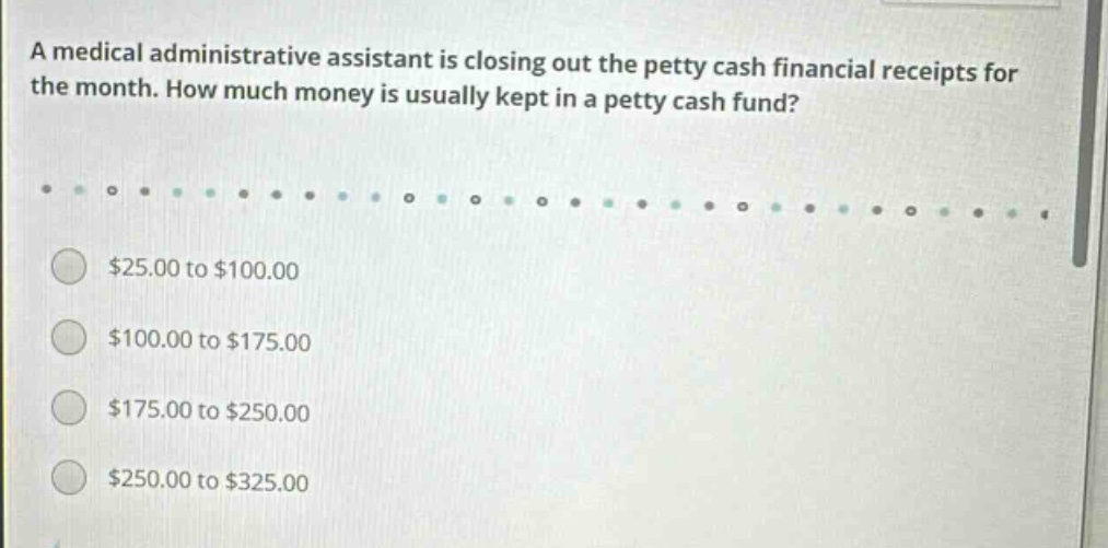a medical administrative assistant is closing out the petty cash financial receipts for the month. how much money is usually kept in a petty cash fund? $25.00 to $100.00 $100.00 to $175.00 $175.00 to $250.00 $250.00 to $325.00