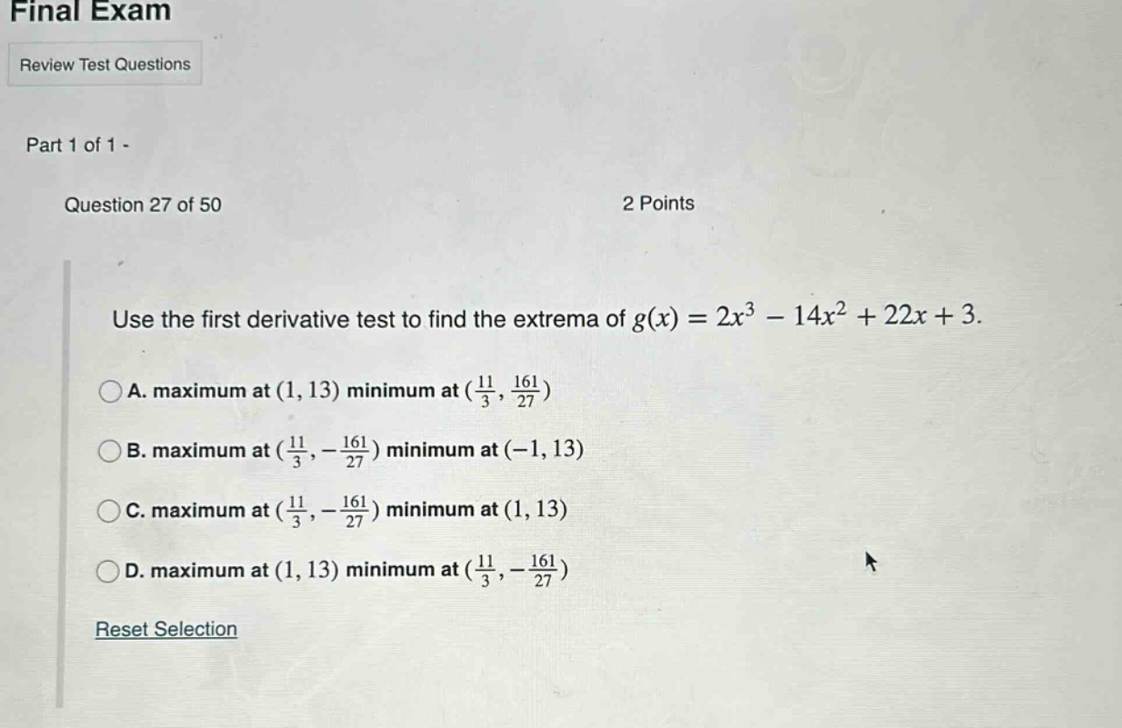 final exam review test questions part 1 of 1 - question 27 of 50 2 points use the first derivative test to find the extrema of g(x)=2x³ - 14x² + 22x + 3. a. maximum at (1, 13) minimum at (11/3, 161/27) b. maximum at (11/3, -161/27) minimum at (-1, 13) c. maximum at (11/3, -161/27) minimum at (1, 13) d. maximum at (1, 13) minimum at (11/3, -161/27) reset selection