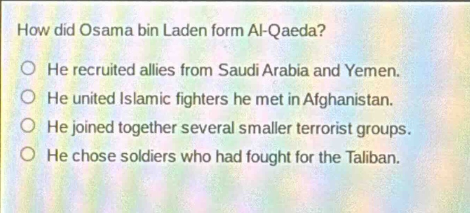 how did osama bin laden form al - qaeda? he recruited allies from saudi arabia and yemen. he united islamic fighters he met in afghanistan. he joined together several smaller terrorist groups. he chose soldiers who had fought for the taliban.