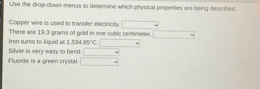 use the drop - down menus to determine which physical properties are being described. copper wire is used to transfer electricity. there are 19.3 grams of gold in one cubic centimeter. iron turns to liquid at 1,534.85°c. silver is very easy to bend. fluorite is a green crystal.