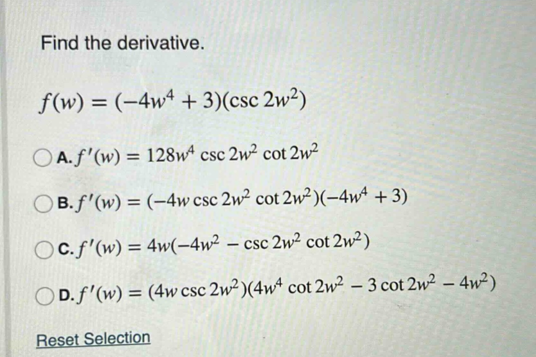 find the derivative. f(w) = (-4w^4 + 3)(csc 2w^2) a. f(w) = 128w^4 csc 2w^2 cot 2w^2 b. f(w) = (-4w csc 2w^2 cot 2w^2)(-4w^4 + 3) c. f(w) = 4w(-4w^2 - csc 2w^2 cot 2w^2) d. f(w) = (4w csc 2w^2)(4w^4 cot 2w^2 - 3 cot 2w^2 - 4w^2) reset selection