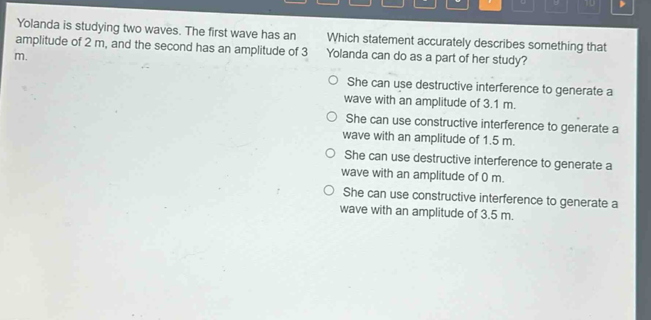 yolanda is studying two waves. the first wave has an amplitude of 2 m, and the second has an amplitude of 3 m. which statement accurately describes something that yolanda can do as a part of her study? she can use destructive interference to generate a wave with an amplitude of 3.1 m. she can use constructive interference to generate a wave with an amplitude of 1.5 m. she can use destructive interference to generate a wave with an amplitude of 0 m. she can use constructive interference to generate a wave with an amplitude of 3.5 m.
