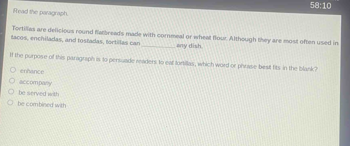 read the paragraph. tortillas are delicious round flatbreads made with cornmeal or wheat flour. although they are most often used in tacos, enchiladas, and tostadas, tortillas can __________ any dish. if the purpose of this paragraph is to persuade readers to eat tortillas, which word or phrase best fits in the blank? enhance accompany be served with be combined with