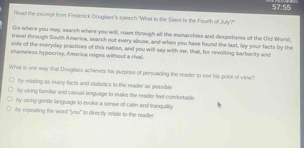 read the excerpt from frederick douglasss speech \what to the slave is the fourth of july?\ go where you may, search where you will, roam through all the monarchies and despotisms of the old world, travel through south america, search out every abuse, and when you have found the last, lay your facts by the side of the everyday practices of this nation, and you will say with me, that, for revolting barbarity and shameless hypocrisy, america reigns without a rival. what is one way that douglass achieves his purpose of persuading the reader to see his point of view? by relating as many facts and statistics to the reader as possible by using familiar and casual language to make the reader feel comfortable by using gentle language to evoke a sense of calm and tranquility by repeating the word \you\ to directly relate to the reader