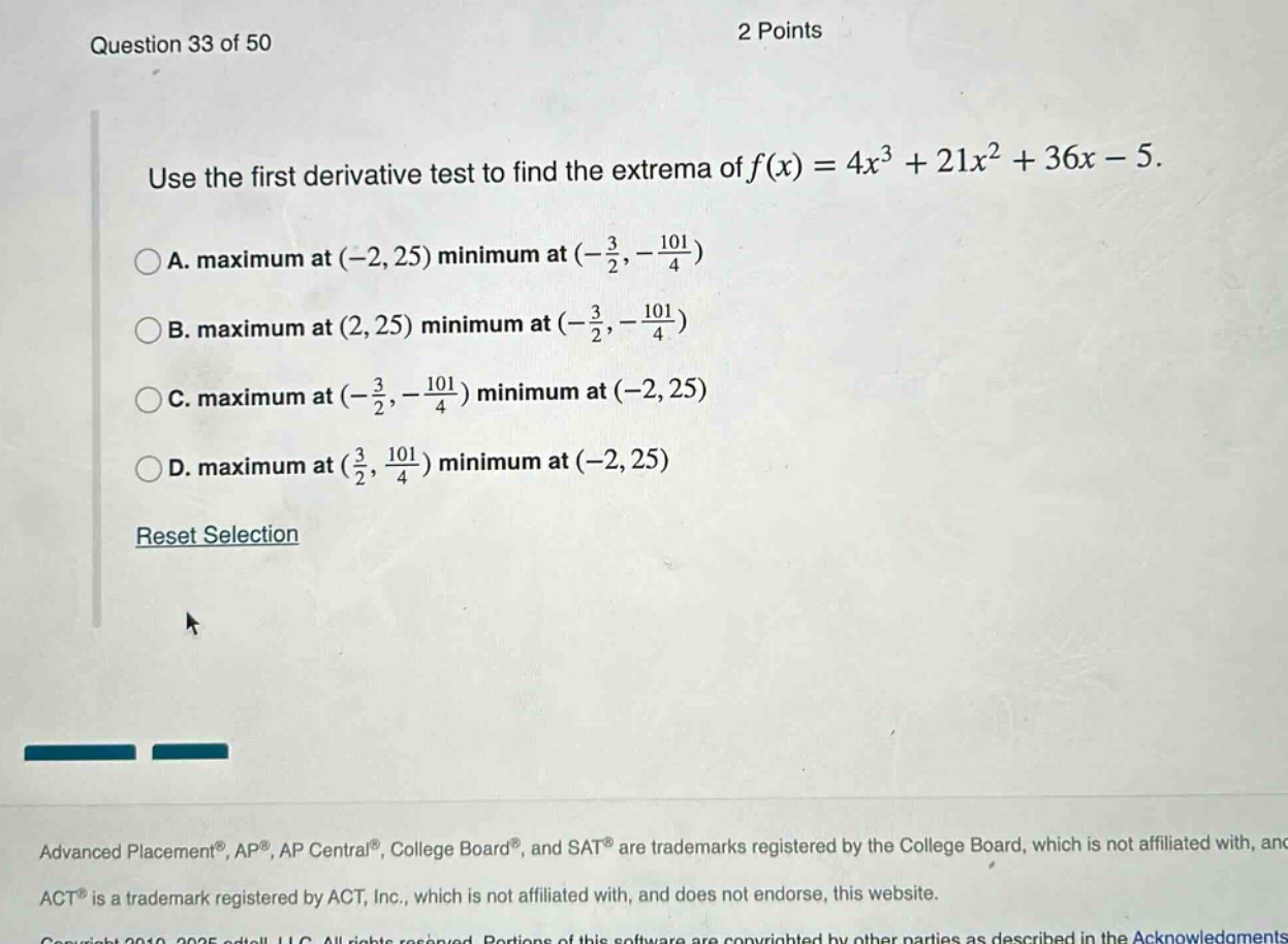 question 33 of 50 2 points use the first derivative test to find the extrema of f(x)=4x³ + 21x² + 36x - 5. a. maximum at (-2,25) minimum at (-3/2,-101/4) b. maximum at (2,25) minimum at (-3/2,-101/4) c. maximum at (-3/2,-101/4) minimum at (-2,25) d. maximum at (3/2,101/4) minimum at (-2,25) reset selection advanced placement®, ap®, ap central®, college board®, and sat® are trademarks registered by the college board, which is not affiliated with, and act® is a trademark registered by act, inc., which is not affiliated with, and does not endorse, this website.