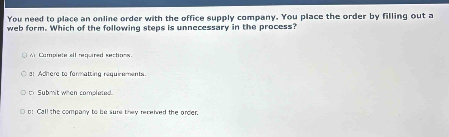 you need to place an online order with the office supply company. you place the order by filling out a web form. which of the following steps is unnecessary in the process?\n\na) complete all required sections.\n\nb) adhere to formatting requirements.\n\nc) submit when completed.\n\nd) call the company to be sure they received the order.