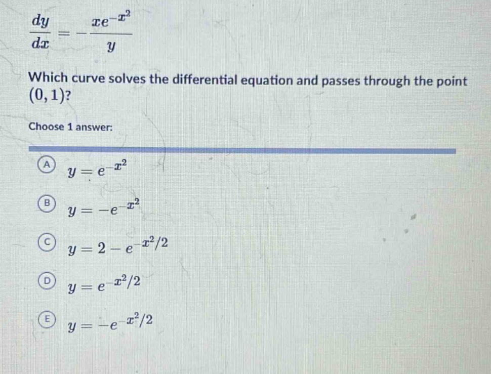 dy/dx=-xe^(-x^2)/y which curve solves the differential equation and passes through the point (0,1)? choose 1 answer: a y = e^(-x^2) b y = -e^(-x^2) c y = 2 - e^(-x^2/2) d y = e^(-x^2/2) e y = -e^(-x^2/2)