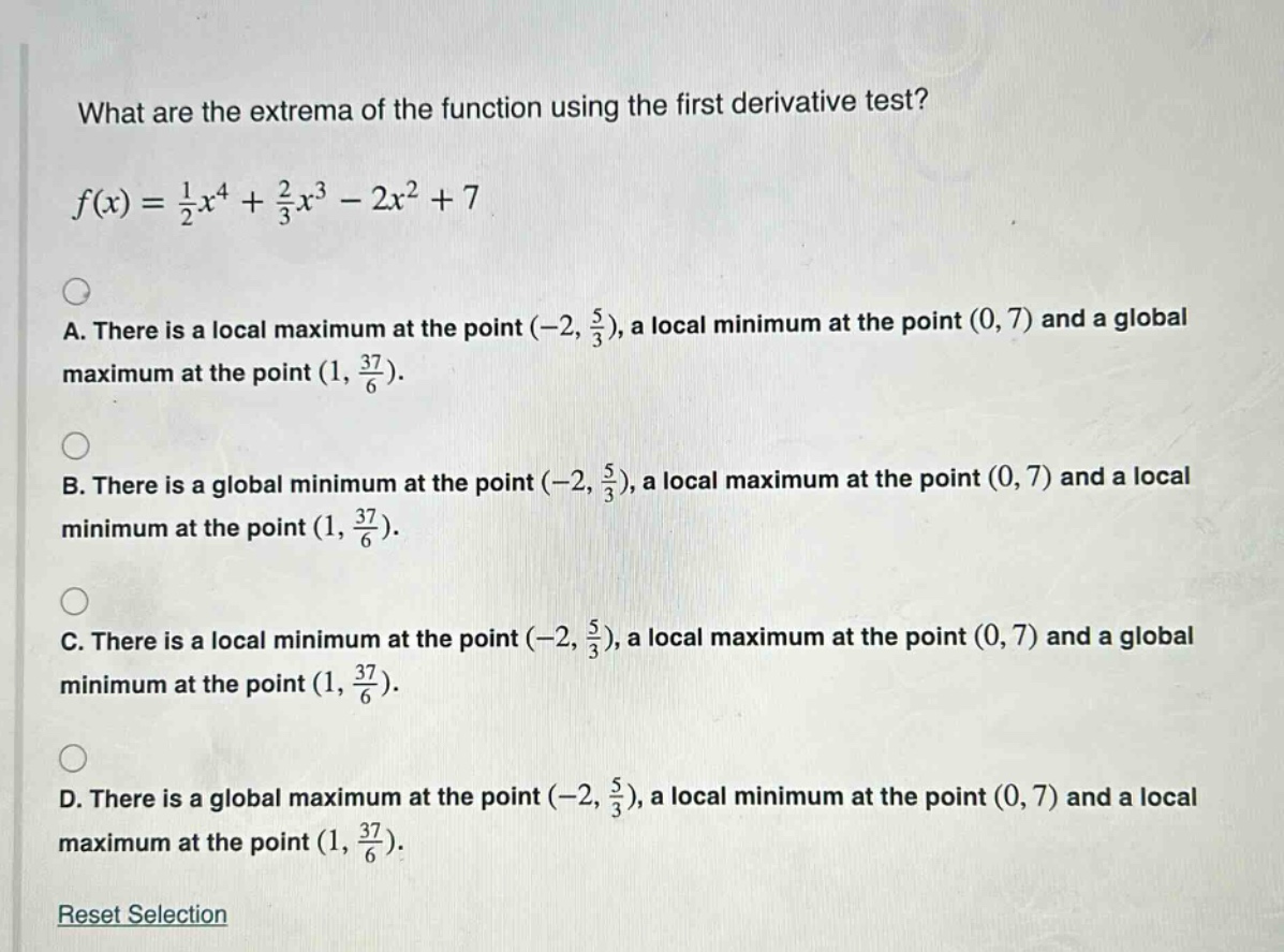 what are the extrema of the function using the first derivative test?\n\n$f(x)=\frac{1}{2}x^{4}+\frac{2}{3}x^{3}-2x^{2}+7$\n\na. there is a local maximum at the point $(-2,\frac{5}{3})$, a local minimum at the point $(0,7)$ and a global maximum at the point $(1,\frac{37}{6})$.\n\nb. there is a global minimum at the point $(-2,\frac{5}{3})$, a local maximum at the point $(0,7)$ and a local minimum at the point $(1,\frac{37}{6})$.\n\nc. there is a local minimum at the point $(-2,\frac{5}{3})$, a local maximum at the point $(0,7)$ and a global minimum at the point $(1,\frac{37}{6})$.\n\nd. there is a global maximum at the point $(-2,\frac{5}{3})$, a local minimum at the point $(0,7)$ and a local maximum at the point $(1,\frac{37}{6})$.\n\nreset selection