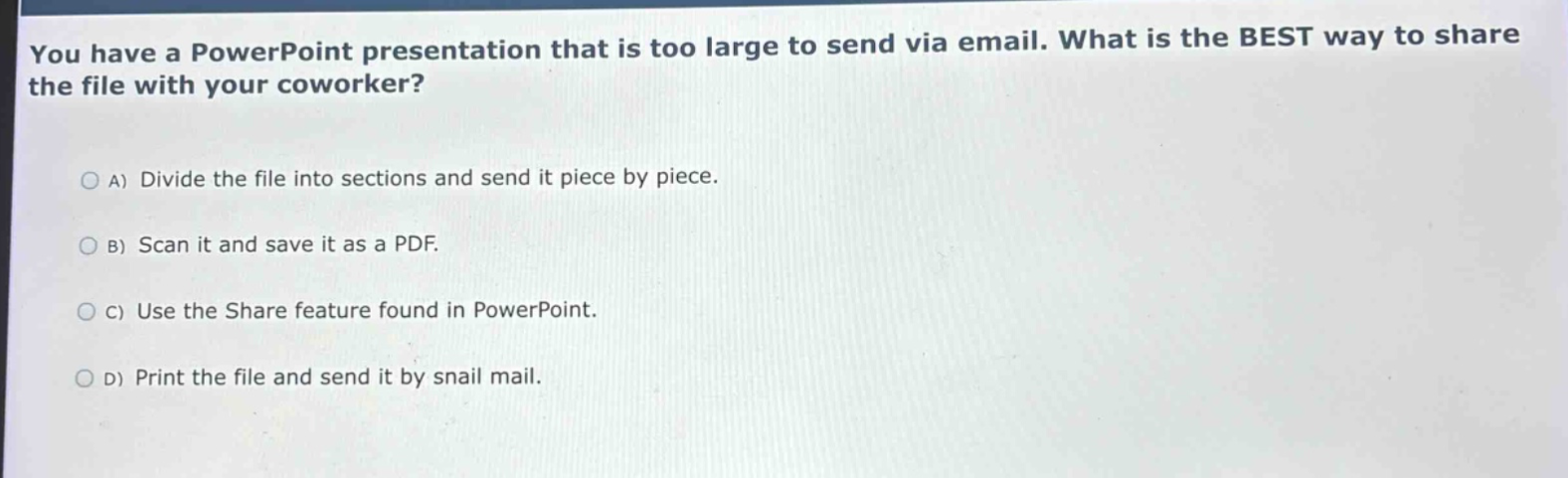 you have a powerpoint presentation that is too large to send via email. what is the best way to share the file with your coworker?\na) divide the file into sections and send it piece by piece.\nb) scan it and save it as a pdf.\nc) use the share feature found in powerpoint.\nd) print the file and send it by snail mail.