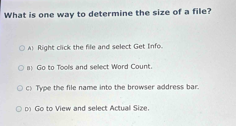 what is one way to determine the size of a file?\na) right click the file and select get info.\nb) go to tools and select word count.\nc) type the file name into the browser address bar.\nd) go to view and select actual size.