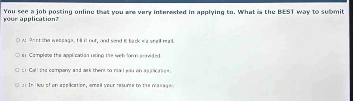 you see a job posting online that you are very interested in applying to. what is the best way to submit your application?\na) print the webpage, fill it out, and send it back via snail mail.\nb) complete the application using the web form provided.\nc) call the company and ask them to mail you an application.\nd) in lieu of an application, email your resume to the manager.