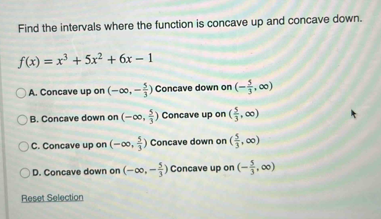 find the intervals where the function is concave up and concave down. f(x)=x³ + 5x² + 6x - 1 a. concave up on (-∞,-5/3) concave down on (-5/3,∞) b. concave down on (-∞,5/3) concave up on (5/3,∞) c. concave up on (-∞,5/3) concave down on (5/3,∞) d. concave down on (-∞,-5/3) concave up on (-5/3,∞) reset selection