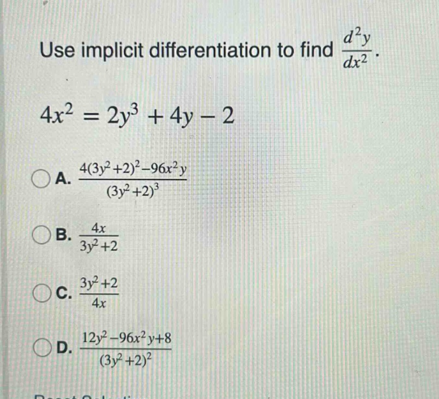 use implicit differentiation to find $\frac{d^{2}y}{dx^{2}}$.\n$4x^{2}=2y^{3}+4y - 2$\na. $\frac{4(3y^{2}+2)^{2}-96x^{2}y}{(3y^{2}+2)^{3}}$\nb. $\frac{4x}{3y^{2}+2}$\nc. $\frac{3y^{2}+2}{4x}$\nd. $\frac{12y^{2}-96x^{2}y + 8}{(3y^{2}+2)^{2}}$