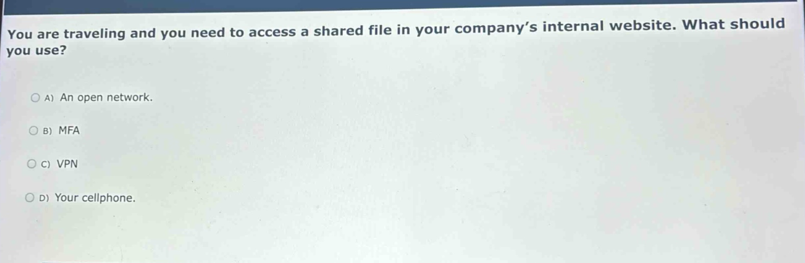 you are traveling and you need to access a shared file in your company’s internal website. what should you use?\na) an open network.\nb) mfa\nc) vpn\nd) your cellphone.