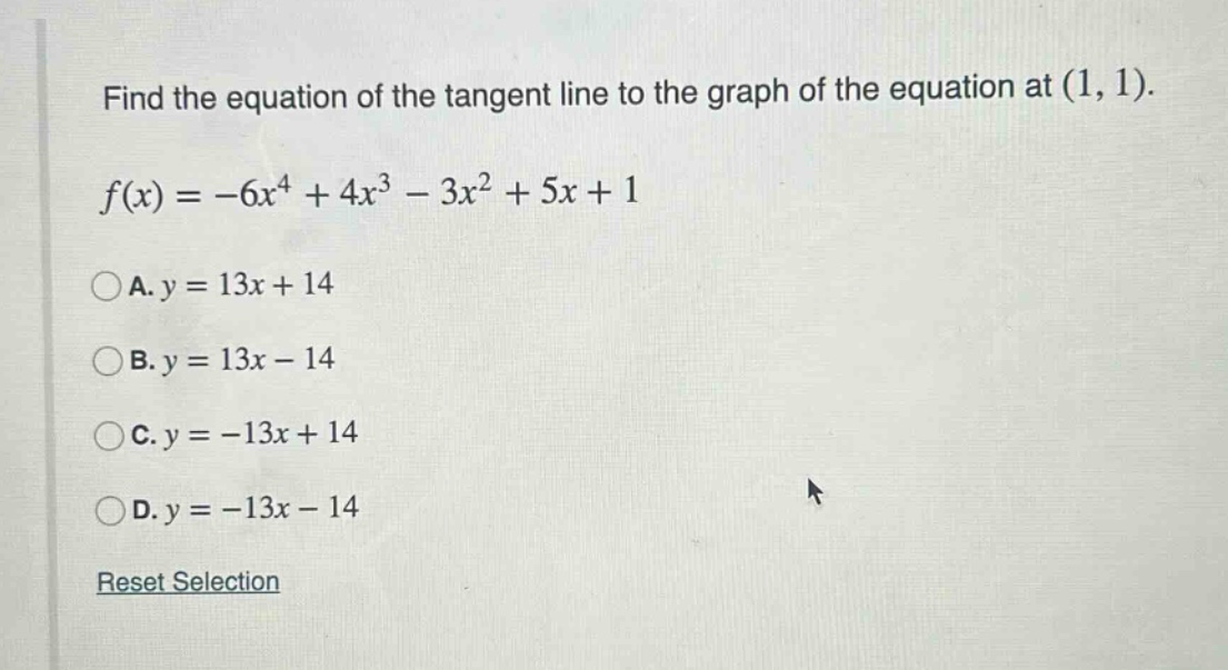 find the equation of the tangent line to the graph of the equation at (1, 1). f(x)=-6x^4 + 4x^3 - 3x^2 + 5x + 1 a. y = 13x + 14 b. y = 13x - 14 c. y = -13x + 14 d. y = -13x - 14 reset selection