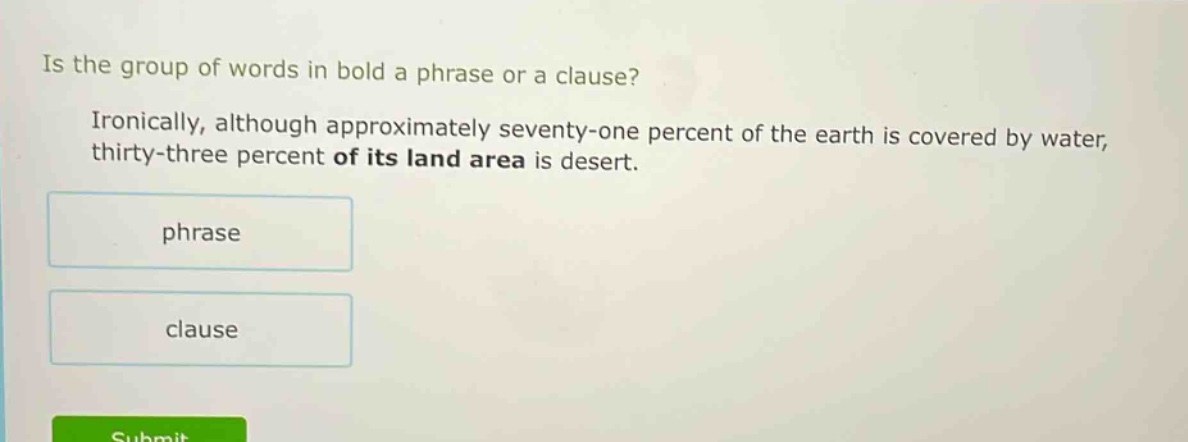 is the group of words in bold a phrase or a clause? ironically, although approximately seventy - one percent of the earth is covered by water, thirty - three percent of its land area is desert. phrase clause