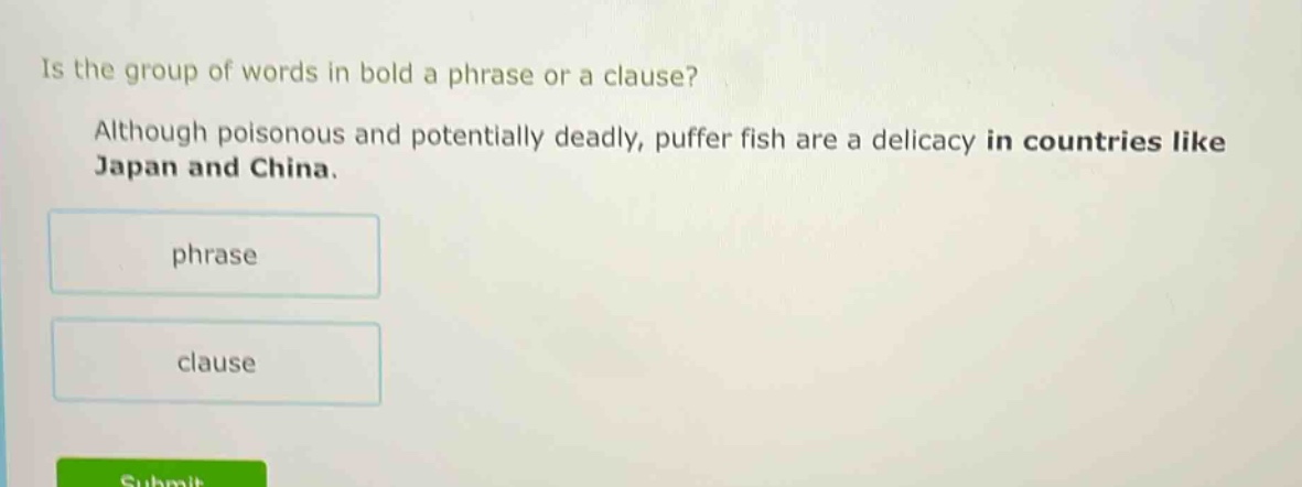is the group of words in bold a phrase or a clause? although poisonous and potentially deadly, puffer fish are a delicacy in countries like japan and china. phrase clause