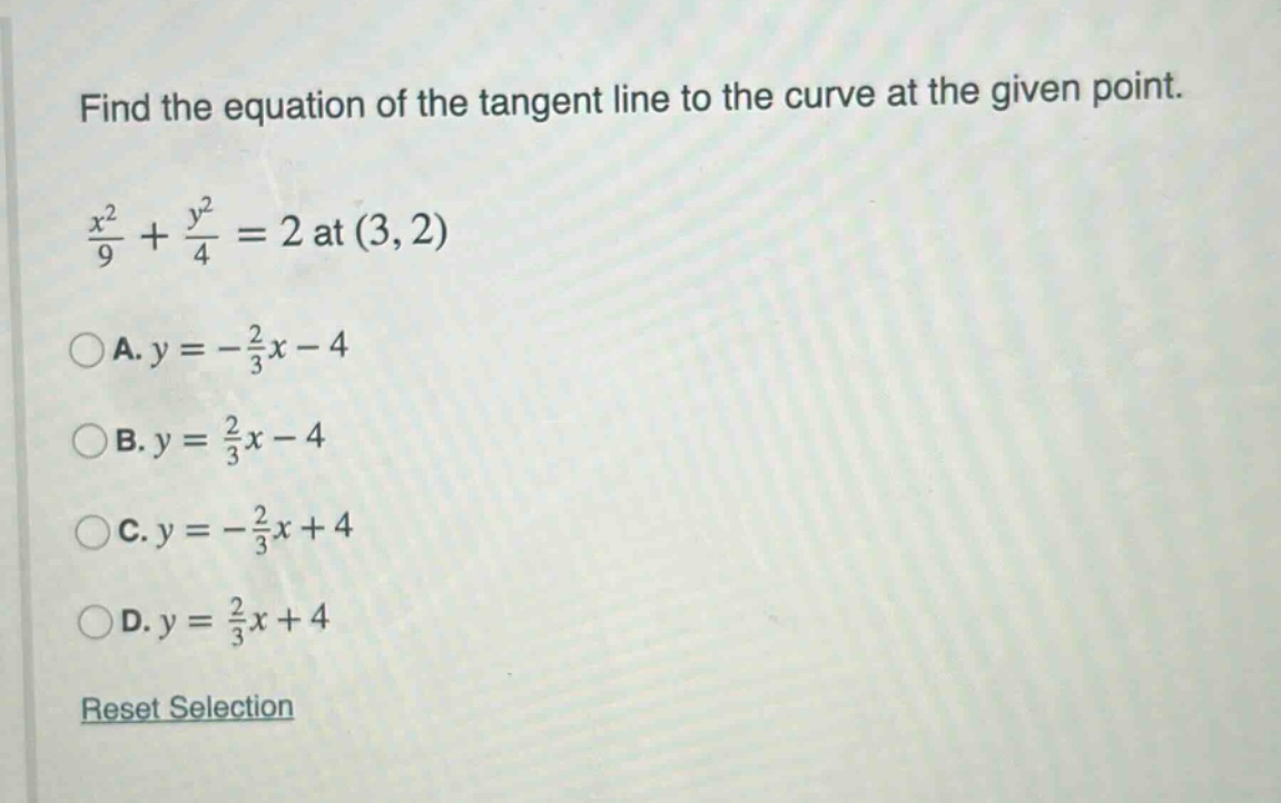 find the equation of the tangent line to the curve at the given point. \n\nx²/9 + y²/4 = 2 at (3, 2)\n\na. y = -2/3x - 4\n\nb. y = 2/3x - 4\n\nc. y = -2/3x + 4\n\nd. y = 2/3x + 4\n\nreset selection