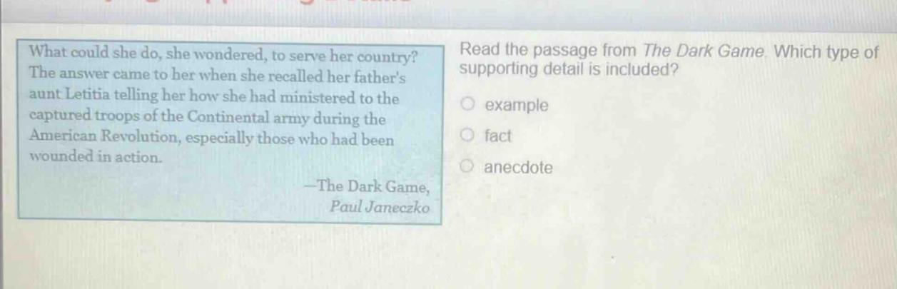 what could she do, she wondered, to serve her country? the answer came to her when she recalled her fathers aunt letitia telling her how she had ministered to the captured troops of the continental army during the american revolution, especially those who had been wounded in action. —the dark game, paul janeczko read the passage from the dark game. which type of supporting detail is included? example fact anecdote