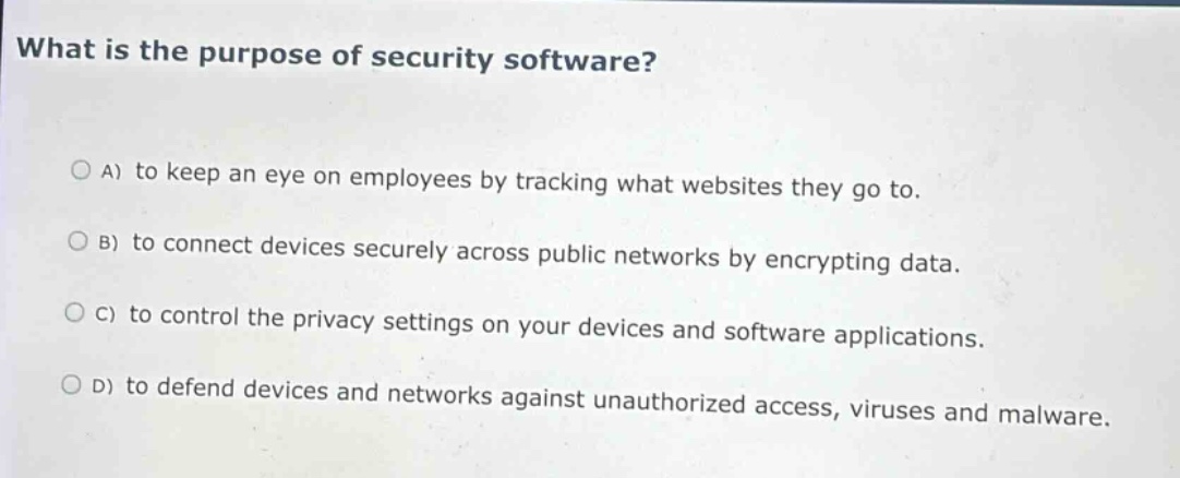 what is the purpose of security software?\na) to keep an eye on employees by tracking what websites they go to.\nb) to connect devices securely across public networks by encrypting data.\nc) to control the privacy settings on your devices and software applications.\nd) to defend devices and networks against unauthorized access, viruses and malware.